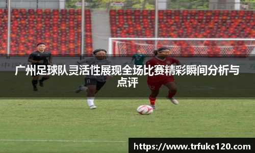 广州足球队灵活性展现全场比赛精彩瞬间分析与点评